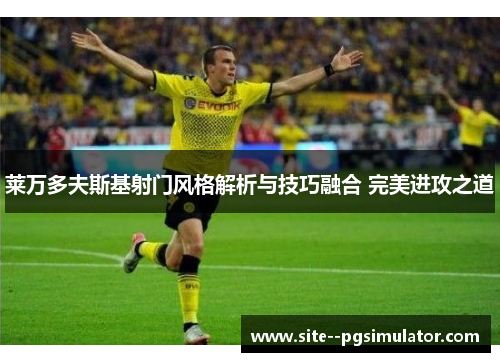 莱万多夫斯基射门风格解析与技巧融合 完美进攻之道