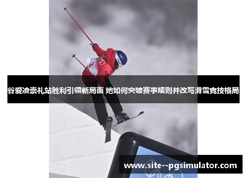 谷爱凌崇礼站胜利引领新局面 她如何突破赛事规则并改写滑雪竞技格局