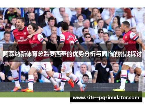 阿森纳新体育总监罗西基的优势分析与面临的挑战探讨