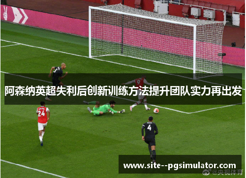 阿森纳英超失利后创新训练方法提升团队实力再出发