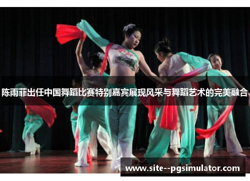 陈雨菲出任中国舞蹈比赛特别嘉宾展现风采与舞蹈艺术的完美融合
