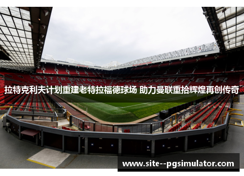 拉特克利夫计划重建老特拉福德球场 助力曼联重拾辉煌再创传奇