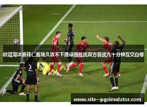 欧冠淘汰赛拜仁客场久攻不下遭顽强抵抗双方苦战九十分钟互交白卷
