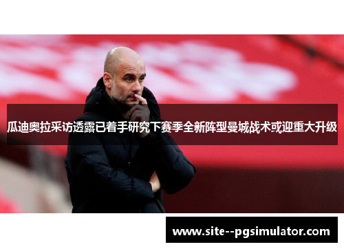 瓜迪奥拉采访透露已着手研究下赛季全新阵型曼城战术或迎重大升级