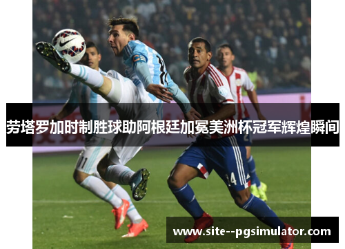 劳塔罗加时制胜球助阿根廷加冕美洲杯冠军辉煌瞬间