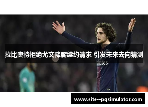 拉比奥特拒绝尤文降薪续约请求 引发未来去向猜测